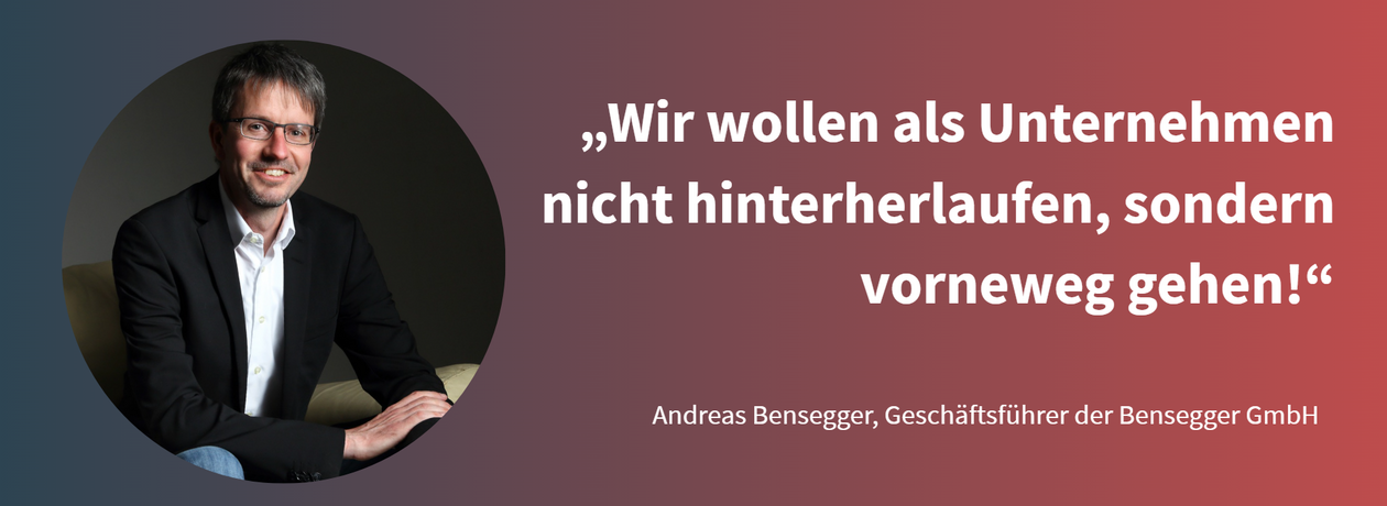 Zitat Andreas Bensegger: "Wir wollen als Unternehmen nicht hinterherlaufen, sondern vorneweg gehen!"