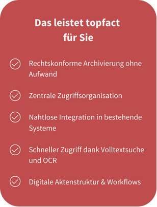 Leistungen topfact Dokumentenmanagement: Rechtskonforme Archivierung, Zentrale Zugriffsorganisation, Nahtlose Systemintegration, Schneller Zugriff, Digitale Aktenstruktur & Workflows